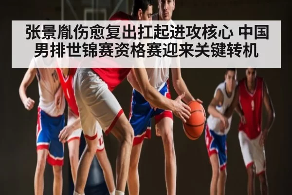 张景胤伤愈复出扛起进攻核心 中国男排世锦赛资格赛迎来关键转机